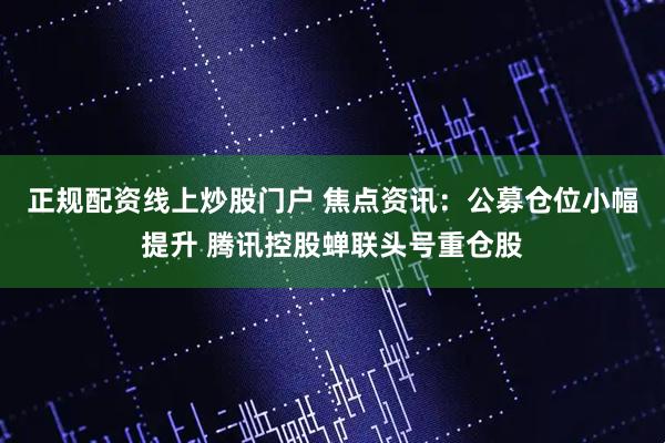 正规配资线上炒股门户 焦点资讯：公募仓位小幅提升 腾讯控股蝉联头号重仓股