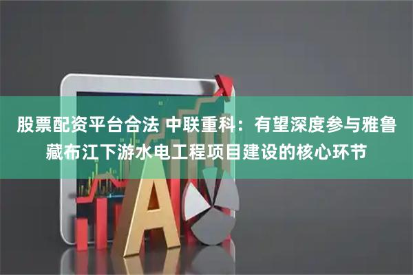 股票配资平台合法 中联重科：有望深度参与雅鲁藏布江下游水电工程项目建设的核心环节