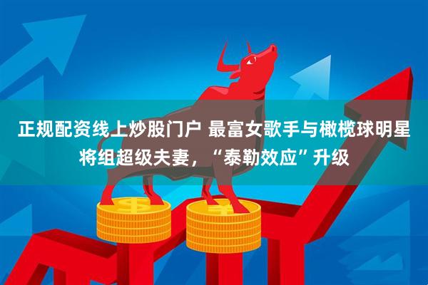 正规配资线上炒股门户 最富女歌手与橄榄球明星将组超级夫妻，“泰勒效应”升级