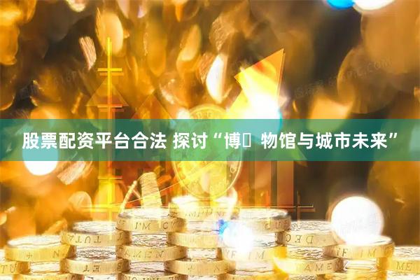 股票配资平台合法 探讨“博‍物馆与城市未来”