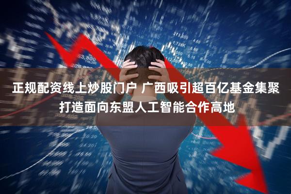 正规配资线上炒股门户 广西吸引超百亿基金集聚 打造面向东盟人工智能合作高地