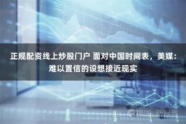 正规配资线上炒股门户 面对中国时间表，美媒：难以置信的设想接近现实