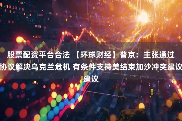 股票配资平台合法 【环球财经】普京：主张通过协议解决乌克兰危机 有条件支持美结束加沙冲突建议