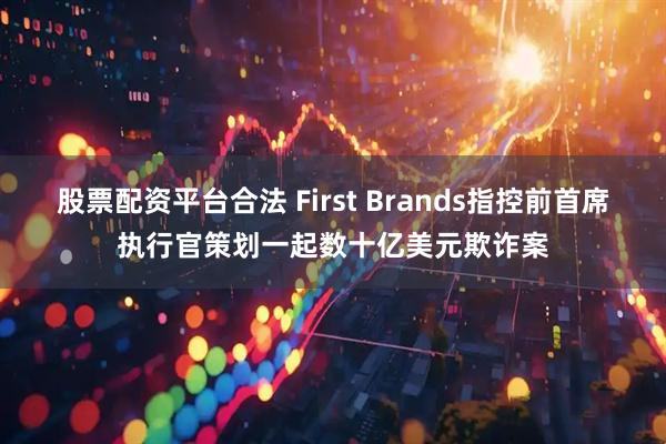 股票配资平台合法 First Brands指控前首席执行官策划一起数十亿美元欺诈案