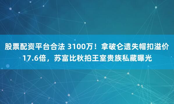 股票配资平台合法 3100万!拿破仑遗失帽扣溢价17.6倍,苏富比秋拍王室贵族私藏曝光