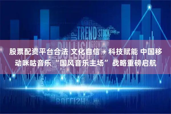 股票配资平台合法 文化自信 + 科技赋能 中国移动咪咕音乐 “国风音乐主场” 战略重磅启航
