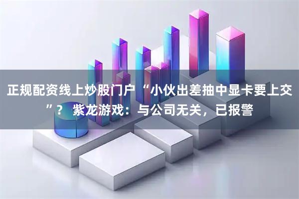 正规配资线上炒股门户 “小伙出差抽中显卡要上交”？ 紫龙游戏：与公司无关，已报警